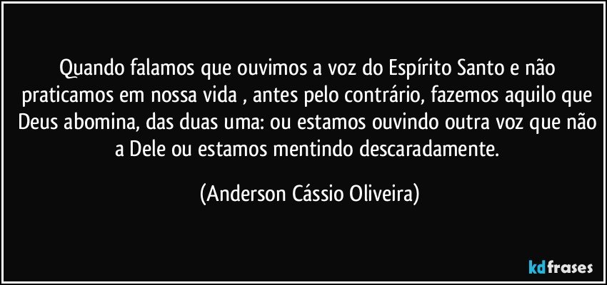 Quando falamos que ouvimos a voz do Espírito Santo e não praticamos em nossa vida , antes pelo contrário, fazemos aquilo que Deus abomina, das duas uma: ou estamos ouvindo outra voz que não a Dele ou estamos mentindo descaradamente. (Anderson Cássio Oliveira)