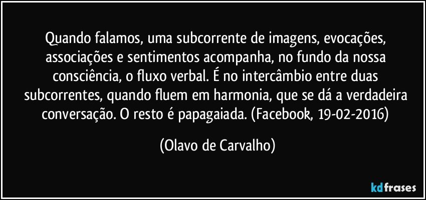 Quando falamos, uma subcorrente de imagens, evocações, associações e sentimentos acompanha, no fundo da nossa consciência, o fluxo verbal. É no intercâmbio entre duas subcorrentes, quando fluem em harmonia, que se dá a verdadeira conversação. O resto é papagaiada. (Facebook, 19-02-2016) (Olavo de Carvalho)