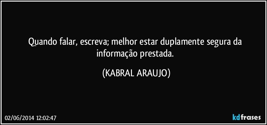 Quando falar, escreva; melhor estar duplamente segura da informação prestada. (KABRAL ARAUJO)