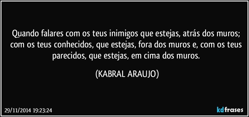 Quando falares com os teus inimigos que estejas, atrás dos muros; com os teus conhecidos, que estejas, fora dos muros e, com os teus parecidos, que estejas, em cima dos muros. (KABRAL ARAUJO)