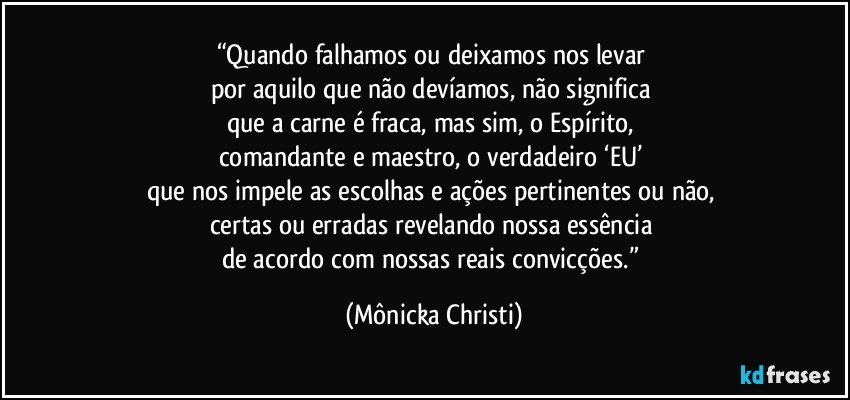 “Quando falhamos ou deixamos nos levar 
por aquilo que não devíamos, não significa 
que a carne é fraca, mas sim, o Espírito, 
comandante e maestro, o verdadeiro ‘EU’ 
que nos impele as escolhas e ações pertinentes ou não, 
certas ou erradas revelando nossa essência 
de acordo com nossas reais convicções.” (Mônicka Christi)