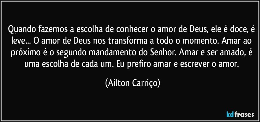 Quando fazemos a escolha de conhecer o amor de Deus, ele é doce, é leve... O amor de Deus nos transforma a todo o momento. Amar ao próximo é o segundo mandamento do Senhor. Amar e ser amado, é uma escolha de cada um. Eu prefiro amar e escrever o amor. (Ailton Carriço)