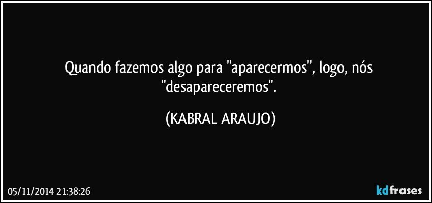 Quando fazemos algo para "aparecermos", logo, nós "desapareceremos". (KABRAL ARAUJO)