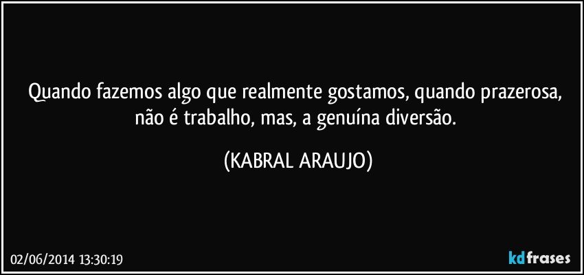 Quando fazemos algo que realmente gostamos, quando prazerosa, não é trabalho, mas, a genuína diversão. (KABRAL ARAUJO)