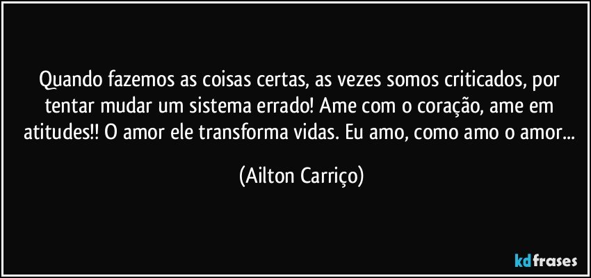 Quando fazemos as coisas certas, as vezes somos criticados, por tentar mudar um sistema errado! Ame com o coração, ame em atitudes!! O amor ele transforma vidas. Eu amo, como amo o amor... (Ailton Carriço)