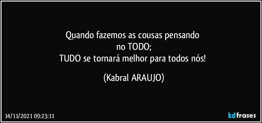 Quando fazemos as cousas pensando 
no TODO;
TUDO se tornará melhor para todos nós! (KABRAL ARAUJO)