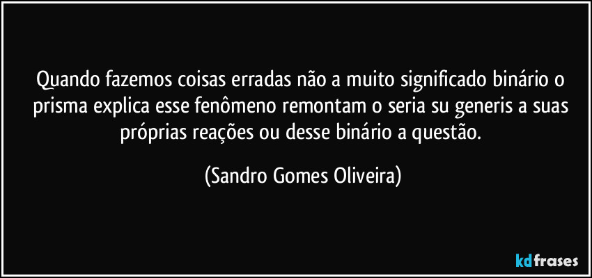 Quando fazemos coisas erradas não a muito significado binário o prisma explica esse fenômeno remontam o seria su generis a suas próprias reações ou desse binário a questão. (Sandro Gomes Oliveira)