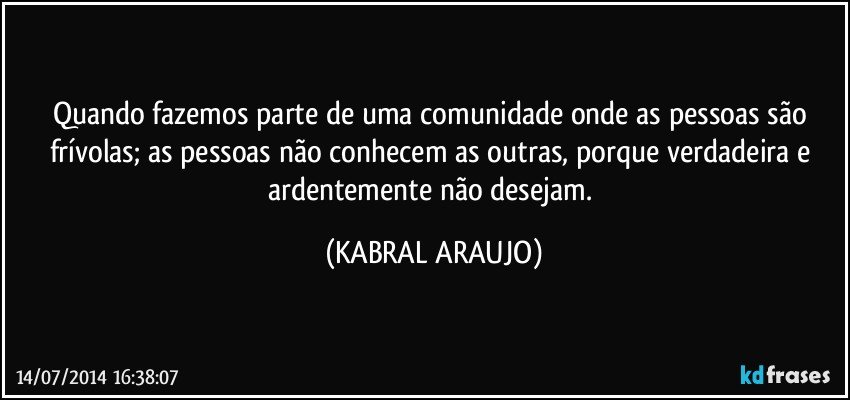 Quando fazemos parte de uma comunidade onde as pessoas são frívolas; as pessoas não conhecem as outras, porque verdadeira e ardentemente não desejam. (KABRAL ARAUJO)