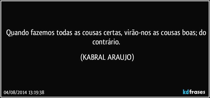 Quando fazemos todas as cousas certas, virão-nos as cousas boas; do contrário. (KABRAL ARAUJO)