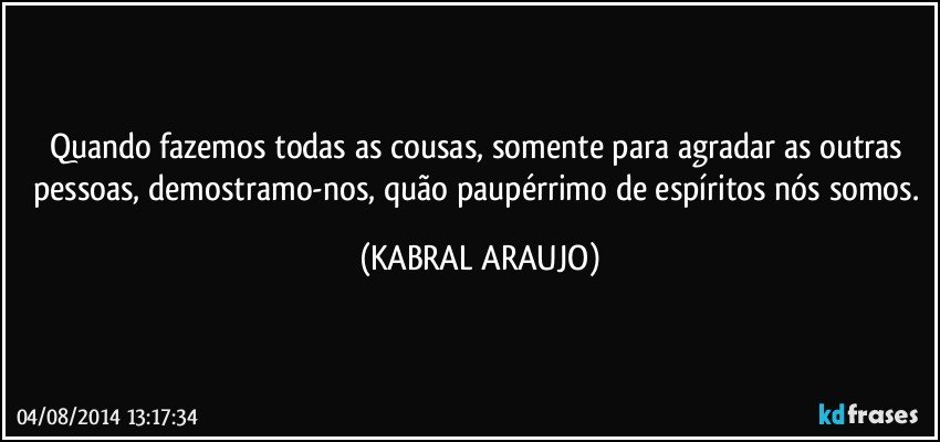 Quando fazemos todas as cousas, somente para agradar as outras pessoas, demostramo-nos, quão paupérrimo de espíritos nós somos. (KABRAL ARAUJO)