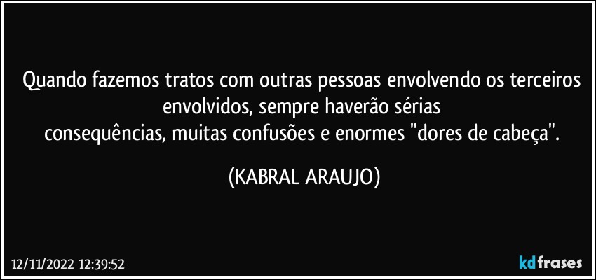 Quando fazemos tratos com outras pessoas envolvendo os terceiros 
envolvidos, sempre haverão sérias 
consequências, muitas confusões e enormes "dores de cabeça". (KABRAL ARAUJO)