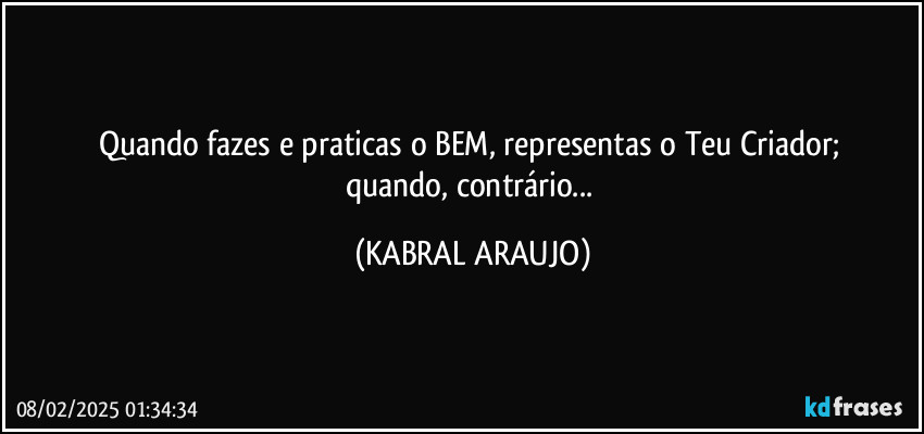 Quando fazes e praticas o BEM, representas o Teu Criador; 
quando, contrário... (KABRAL ARAUJO)