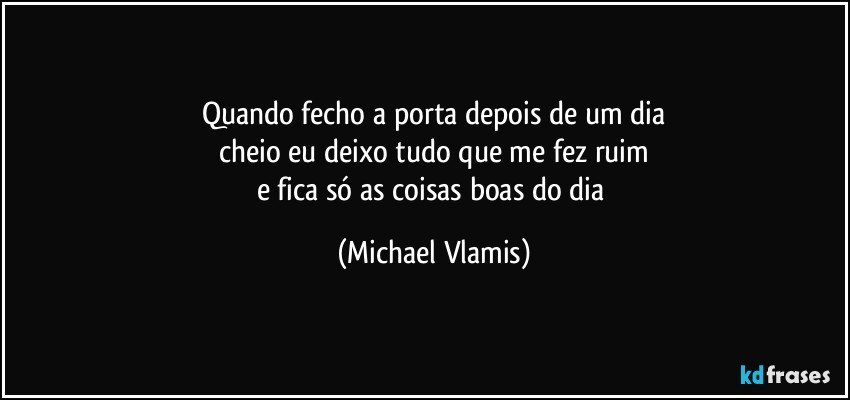 Quando fecho a porta depois de um dia
cheio eu deixo tudo que me fez ruim
e fica só as coisas boas do dia (Michael Vlamis)