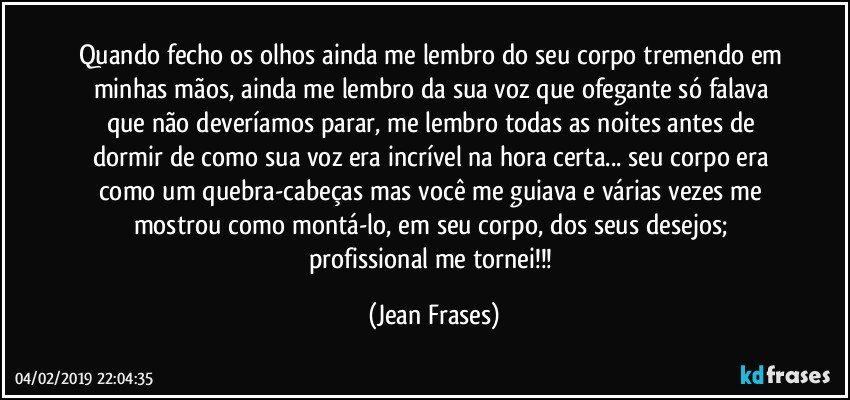 Quando fecho os olhos ainda me lembro do seu corpo tremendo em minhas mãos, ainda me lembro da sua voz que ofegante só falava que não deveríamos parar, me lembro todas as noites antes de dormir de como sua voz era incrível na hora certa... seu corpo era como um quebra-cabeças mas você me guiava e várias vezes me mostrou como montá-lo, em seu corpo, dos seus desejos; profissional me tornei!!! (Jean Frases)