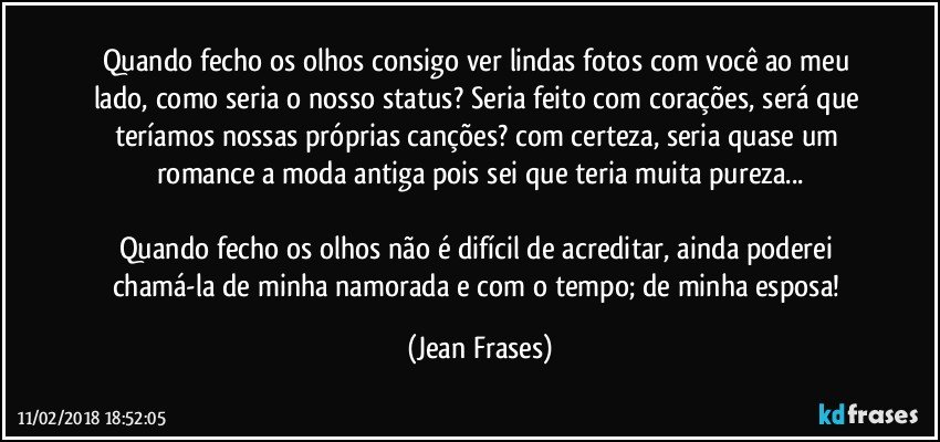 Quando fecho os olhos consigo ver lindas fotos com você ao meu lado, como seria o nosso status? Seria feito com corações, será que teríamos nossas próprias canções? com certeza, seria quase um romance a moda antiga pois sei que teria muita pureza...

Quando fecho os olhos não é difícil de acreditar, ainda poderei chamá-la de minha namorada e com o tempo; de minha esposa! (Jean Frases)