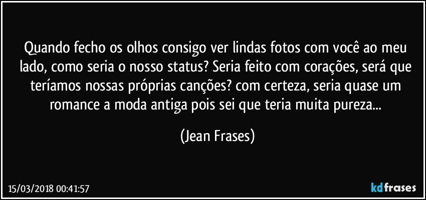 Quando fecho os olhos consigo ver lindas fotos com você ao meu lado, como seria o nosso status? Seria feito com corações, será que teríamos nossas próprias canções? com certeza, seria quase um romance a moda antiga pois sei que teria muita pureza... (Jean Frases)