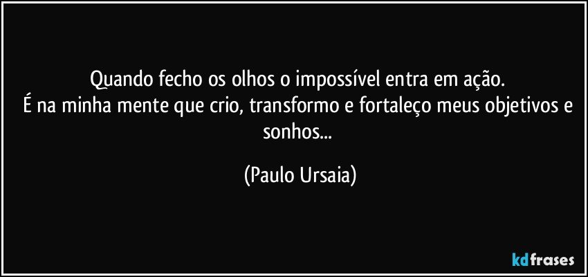 Quando fecho os olhos o impossível entra em ação. 
É na minha mente que crio, transformo e fortaleço meus objetivos e sonhos... (Paulo Ursaia)