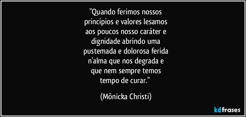 "Quando ferimos nossos
princípios e valores lesamos
aos poucos nosso caráter e
dignidade abrindo uma
pustemada e dolorosa ferida
n'alma que nos degrada e
que nem sempre temos
tempo de curar." (Mônicka Christi)