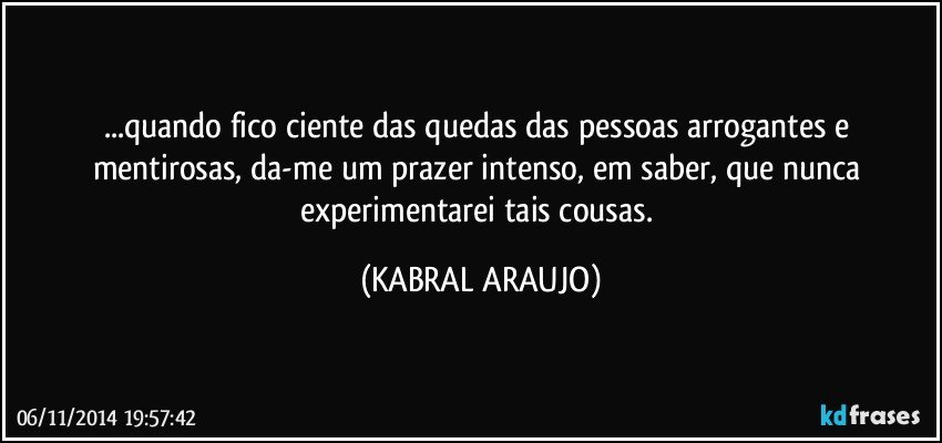 ...quando fico ciente das quedas das pessoas arrogantes e mentirosas, da-me um prazer intenso, em saber, que nunca experimentarei tais cousas. (KABRAL ARAUJO)