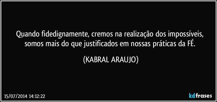 Quando fidedignamente, cremos na realização dos impossíveis, somos mais do que justificados em nossas práticas da FÉ. (KABRAL ARAUJO)