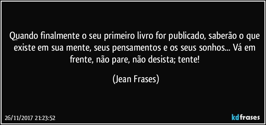 Quando finalmente o seu primeiro livro for publicado, saberão o que existe em sua mente, seus pensamentos e os seus sonhos... Vá em frente, não pare, não desista; tente! (Jean Frases)