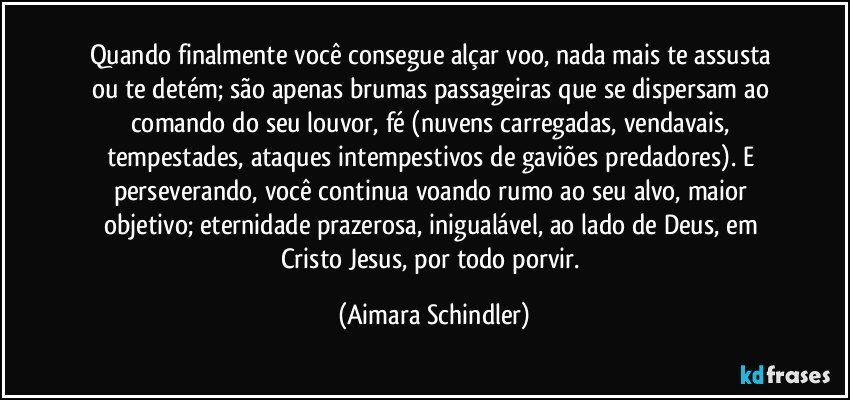 Quando finalmente você consegue alçar voo, nada mais te  assusta ou te detém; são apenas brumas passageiras que se dispersam ao comando do seu louvor, fé (nuvens carregadas, vendavais, tempestades, ataques intempestivos de gaviões predadores). E perseverando, você continua voando rumo ao seu alvo, maior objetivo;  eternidade prazerosa, inigualável, ao lado de Deus, em Cristo Jesus, por todo porvir. (Aimara Schindler)