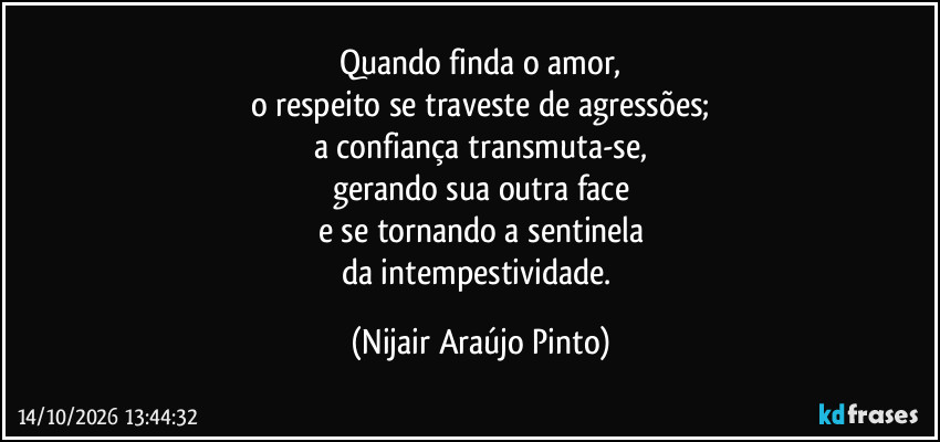 Quando finda o amor,
o respeito se traveste de agressões;
a confiança transmuta-se,
gerando sua outra face
e se tornando a sentinela
da intempestividade. (Nijair Araújo Pinto)