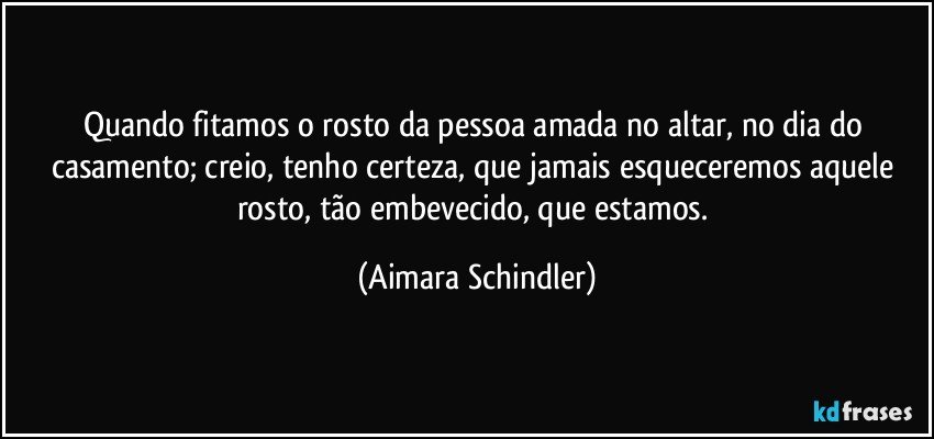 Quando fitamos o rosto da pessoa amada no altar, no dia do casamento; creio, tenho certeza, que jamais esqueceremos aquele rosto,  tão embevecido, que estamos. (Aimara Schindler)