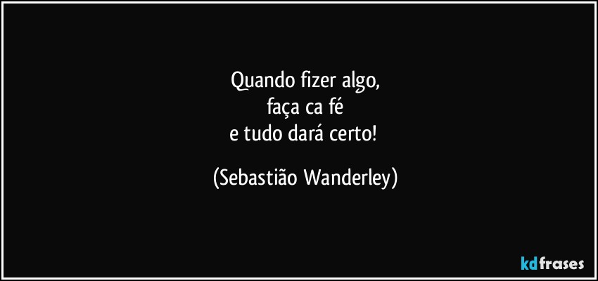 Quando fizer algo,
faça ca fé
e tudo dará certo! (Sebastião Wanderley)