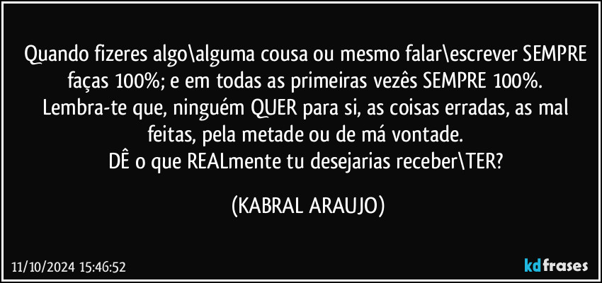 Quando fizeres algo\alguma cousa ou mesmo falar\escrever SEMPRE faças 100%; e em todas as primeiras vezês SEMPRE 100%. 
Lembra-te que, ninguém QUER para si, as coisas erradas, as mal feitas, pela metade ou de má vontade. 
DÊ o que REALmente tu desejarias receber\TER? (KABRAL ARAUJO)