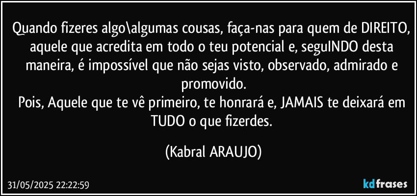 Quando fizeres algo\algumas cousas, faça-nas para quem de DIREITO, aquele que acredita em todo o teu potencial e, seguINDO desta maneira, é impossível que não sejas visto, observado, admirado e promovido.
Pois, Aquele que te vê primeiro, te honrará e, JAMAIS te deixará em TUDO o que fizerdes. (KABRAL ARAUJO)