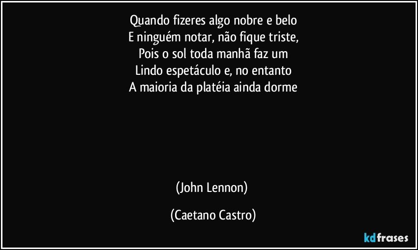 Quando fizeres algo nobre e belo
E ninguém notar, não fique triste,
Pois o sol toda manhã faz um
Lindo espetáculo e, no entanto
A maioria da platéia ainda dorme





(John Lennon) (Caetano Castro)