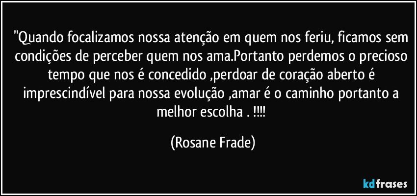 "Quando focalizamos nossa atenção em quem nos feriu, ficamos sem condições de perceber quem nos ama.Portanto perdemos o precioso tempo que nos é concedido ,perdoar de coração aberto é imprescindível para nossa evolução ,amar é o caminho portanto a melhor escolha . !!! (Rosane Frade)