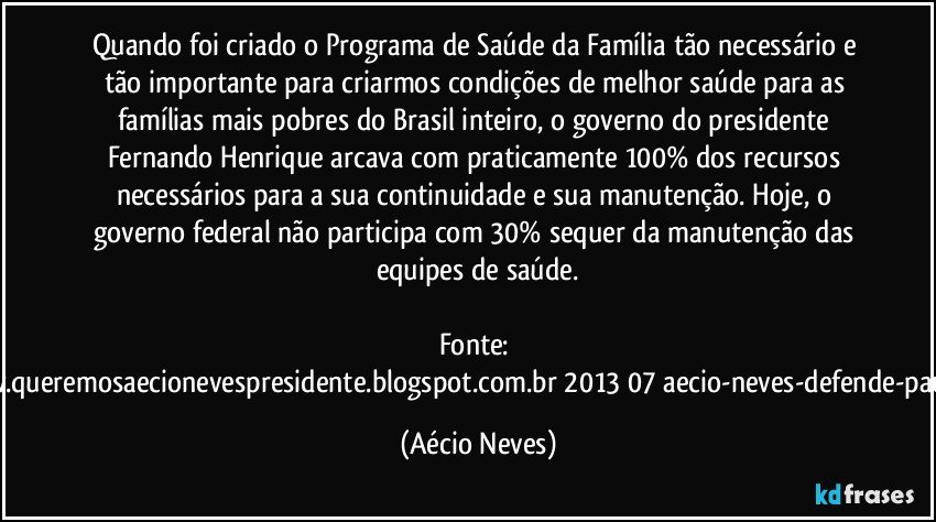 Quando foi criado o Programa de Saúde da Família tão necessário e tão importante para criarmos condições de melhor saúde para as famílias mais pobres do Brasil inteiro, o governo do presidente Fernando Henrique arcava com praticamente 100% dos recursos necessários para a sua continuidade e sua manutenção. Hoje, o governo federal não participa com 30% sequer da manutenção das equipes de saúde.

Fonte: http://www.queremosaecionevespresidente.blogspot.com.br/2013/07/aecio-neves-defende-pauta-de.html (Aécio Neves)