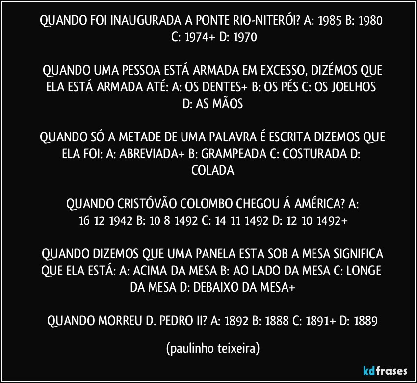 QUANDO FOI INAUGURADA A PONTE RIO-NITERÓI?  A: 1985  B: 1980  C: 1974+  D: 1970

 QUANDO UMA PESSOA ESTÁ ARMADA EM EXCESSO, DIZÉMOS QUE ELA ESTÁ ARMADA ATÉ:  A: OS DENTES+  B: OS PÉS  C: OS JOELHOS  D: AS MÃOS

 QUANDO SÓ A METADE DE UMA PALAVRA É ESCRITA DIZEMOS QUE ELA FOI:  A: ABREVIADA+  B: GRAMPEADA  C: COSTURADA  D: COLADA

 QUANDO CRISTÓVÃO COLOMBO CHEGOU Á AMÉRICA?  A: 16/12/1942  B: 10/8/1492  C: 14/11/1492  D: 12/10/1492+

 QUANDO DIZEMOS QUE UMA PANELA ESTA SOB A MESA SIGNIFICA QUE ELA ESTÁ:  A: ACIMA DA MESA  B: AO LADO DA MESA  C: LONGE DA MESA  D: DEBAIXO DA MESA+

 QUANDO MORREU D. PEDRO II?  A: 1892  B: 1888  C: 1891+  D: 1889 (paulinho teixeira)