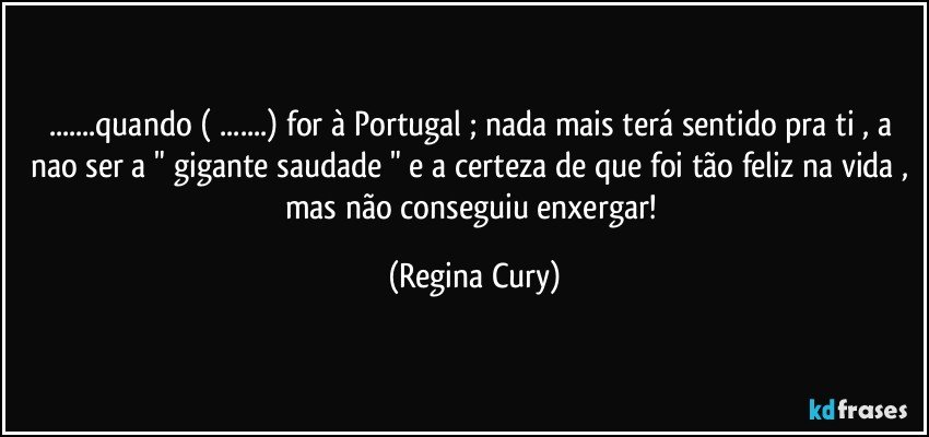 ...quando ( ...) for à Portugal ; nada mais terá  sentido  pra ti , a nao ser a " gigante saudade " e a certeza de que foi tão feliz  na vida , mas não  conseguiu enxergar! (Regina Cury)