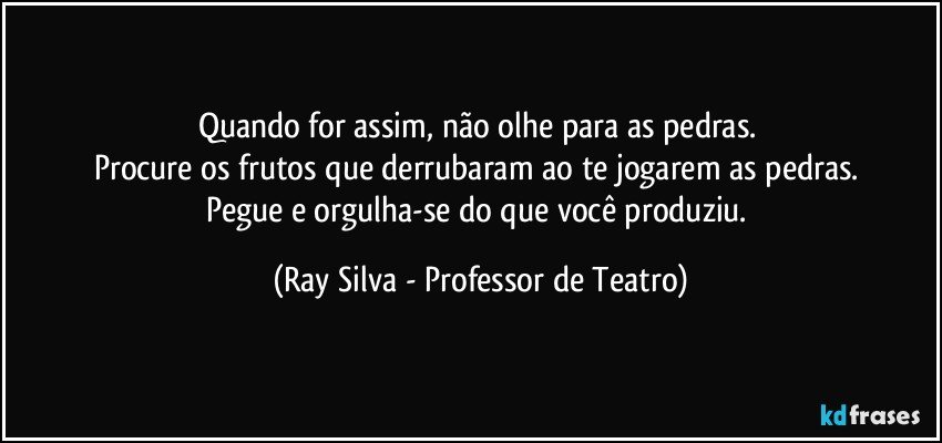 Quando for assim, não olhe para as pedras. 
Procure os frutos que derrubaram ao te jogarem as pedras. 
Pegue e orgulha-se do que você produziu. (Ray Silva - Professor de Teatro)