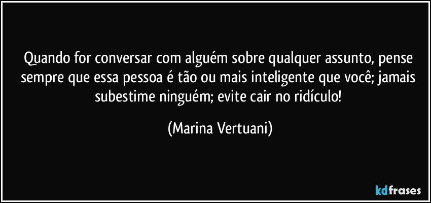 Quando for conversar com alguém sobre qualquer assunto,  pense sempre que essa pessoa é tão ou mais inteligente que você; jamais subestime ninguém; evite cair no ridículo! (Marina Vertuani)