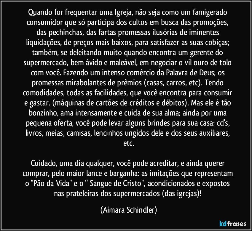 Quando for frequentar uma Igreja, não seja como um famigerado consumidor que só participa dos cultos em busca das promoções, das pechinchas, das  fartas promessas ilusórias de iminentes liquidações, de preços mais baixos, para satisfazer as suas cobiças; também,  se deleitando muito quando encontra um gerente do supermercado, bem ávido e maleável, em negociar o vil ouro de tolo com você. Fazendo  um intenso comércio da Palavra de Deus; os promessas mirabolantes de prêmios (casas, carros, etc). Tendo comodidades, todas as facilidades, que você encontra para consumir e gastar. (máquinas de cartões de créditos e débitos).  Mas ele é tão bonzinho, ama intensamente e cuida de sua alma; ainda por uma pequena oferta, você pode levar  alguns brindes para sua casa:  cd's,  livros,  meias, camisas,  lencinhos ungidos dele e dos seus auxiliares, etc.

Cuidado,  uma dia qualquer, você pode acreditar, e ainda querer comprar, pelo maior lance e barganha: as imitações que representam o "Pão da Vida" e  o '' Sangue de Cristo'',  acondicionados e expostos nas prateleiras dos supermercados (das igrejas)! (Aimara Schindler)