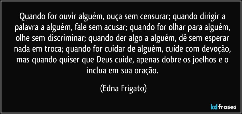 Quando for ouvir alguém, ouça sem censurar; quando dirigir a palavra a alguém, fale sem acusar; quando for olhar para alguém, olhe sem discriminar; quando der algo a alguém, dê sem esperar nada em troca; quando for cuidar de alguém, cuide com devoção, mas quando quiser que Deus cuide, apenas dobre os joelhos e o  inclua em sua oração. (Edna Frigato)