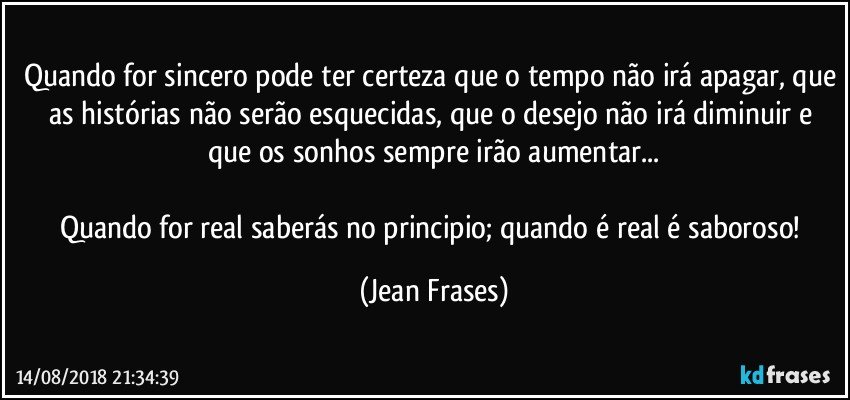 Quando for sincero pode ter certeza que o tempo não irá apagar, que as histórias não serão esquecidas, que o desejo não irá diminuir e que os sonhos sempre irão aumentar...

Quando for real saberás no principio; quando é real é saboroso! (Jean Frases)