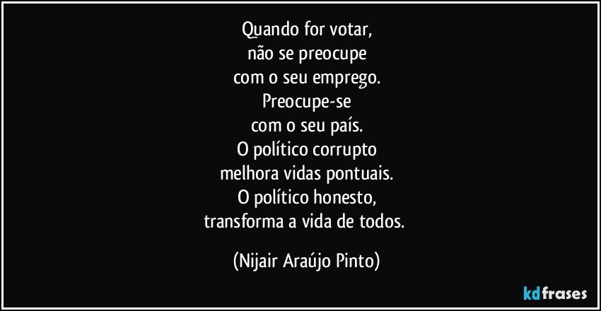 Quando for votar,
não se preocupe
com o seu emprego.
Preocupe-se
com o seu país.
O político corrupto
melhora vidas pontuais.
O político honesto,
transforma a vida de todos. (Nijair Araújo Pinto)