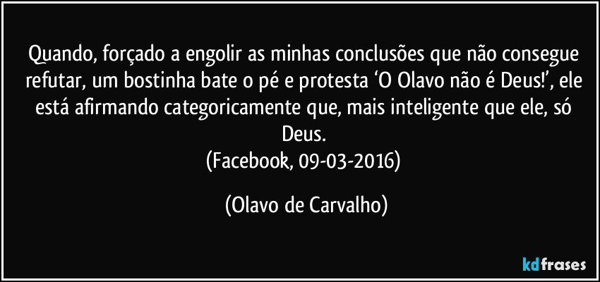 Quando, forçado a engolir as minhas conclusões que não consegue refutar, um bostinha bate o pé e protesta ‘O Olavo não é Deus!’, ele está afirmando categoricamente que, mais inteligente que ele, só Deus. 
(Facebook, 09-03-2016) (Olavo de Carvalho)