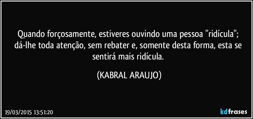 Quando forçosamente,  estiveres ouvindo uma pessoa "ridícula"; dá-lhe toda atenção, sem rebater e, somente desta forma, esta se sentirá mais ridícula. (KABRAL ARAUJO)