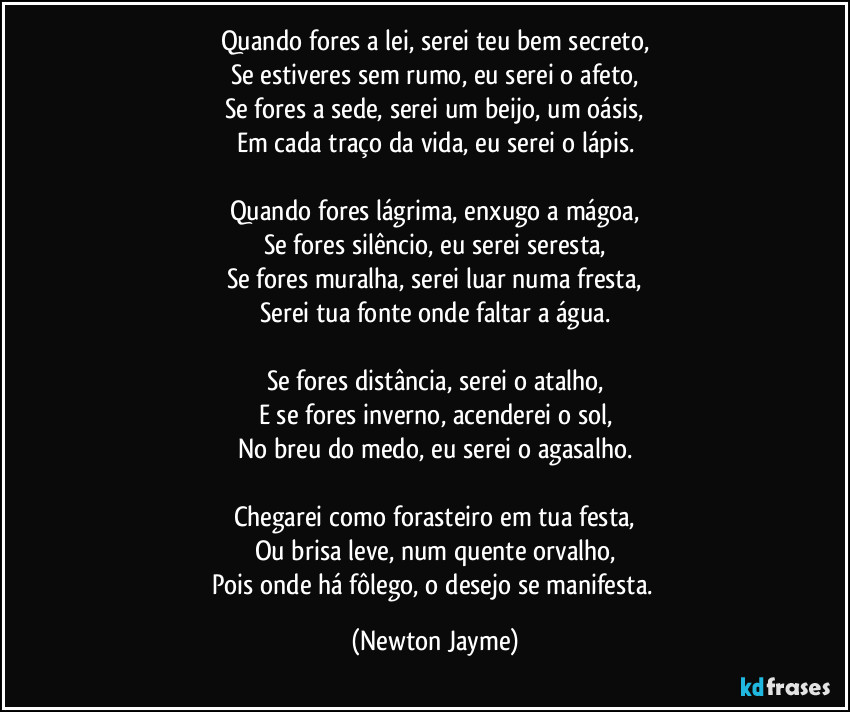 Quando fores a lei, serei teu bem secreto,
Se estiveres sem rumo, eu serei o afeto,
Se fores a sede, serei um beijo, um oásis,
Em cada traço da vida, eu serei o lápis.
Quando fores lágrima, enxugo a mágoa,
Se fores silêncio, eu serei seresta,
Se fores muralha, serei luar numa fresta,
Serei tua fonte onde faltar a água.
Se fores distância, serei o atalho,
E se fores inverno, acenderei o sol,
No breu do medo, eu serei o agasalho.
Chegarei como forasteiro em tua festa,
Ou brisa leve, num quente orvalho,
Pois onde há fôlego, o desejo se manifesta. (Newton Jayme)