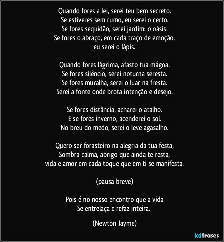 Quando fores a lei, serei teu bem secreto.
Se estiveres sem rumo, eu serei o certo.
Se fores sequidão, serei jardim: o oásis.
Se fores o abraço, em cada traço de emoção,
eu serei o lápis.
Quando fores lágrima, afasto tua mágoa.
Se fores silêncio, serei noturna seresta.
Se fores muralha, serei o luar na fresta.
Serei a fonte onde brota intenção e desejo.
Se fores distância, acharei o atalho.
E se fores inverno, acenderei o sol.
No breu do medo, serei o leve agasalho.
Quero ser forasteiro na alegria da tua festa,
Sombra calma, abrigo que ainda te resta,
vida e amor em cada toque que em ti se manifesta.
(pausa breve)
Pois é no nosso encontro que a vida
Se entrelaça e refaz inteira. (Newton Jayme)