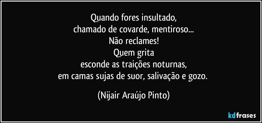 Quando fores insultado,
chamado de covarde, mentiroso...
Não reclames!
Quem grita
esconde as traições noturnas,
em camas sujas de suor, salivação e gozo. (Nijair Araújo Pinto)