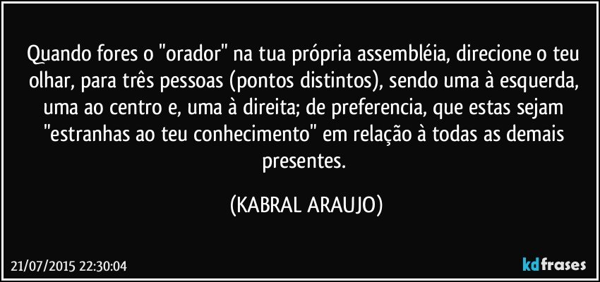 Quando fores o "orador" na tua própria assembléia, direcione o teu olhar, para três pessoas (pontos distintos), sendo uma à esquerda, uma ao centro e, uma à direita; de preferencia, que estas sejam "estranhas ao teu conhecimento" em relação à todas as demais presentes. (KABRAL ARAUJO)