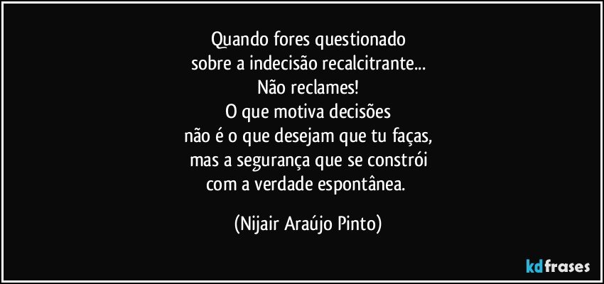 Quando fores questionado
sobre a indecisão recalcitrante...
Não reclames!
O que motiva decisões
não é o que desejam que tu faças,
mas a segurança que se constrói
com a verdade espontânea. (Nijair Araújo Pinto)