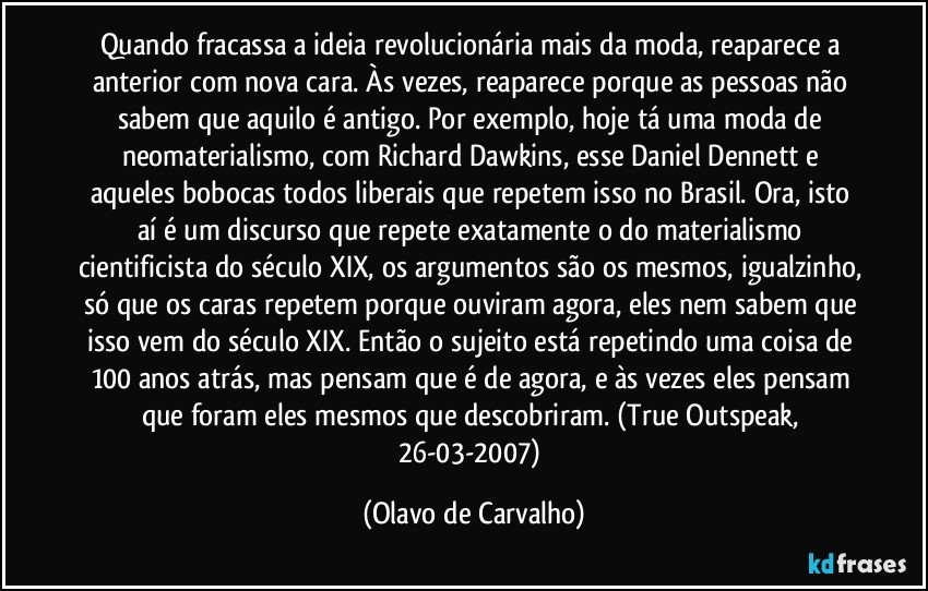 Quando fracassa a ideia revolucionária mais da moda, reaparece a anterior com nova cara. Às vezes, reaparece porque as pessoas não sabem que aquilo é antigo. Por exemplo, hoje tá uma moda de neomaterialismo, com Richard Dawkins, esse Daniel Dennett e aqueles bobocas todos liberais que repetem isso no Brasil. Ora, isto aí é um discurso que repete exatamente o do materialismo cientificista do século XIX, os argumentos são os mesmos, igualzinho, só que os caras repetem porque ouviram agora, eles nem sabem que isso vem do século XIX. Então o sujeito está repetindo uma coisa de 100 anos atrás, mas pensam que é de agora, e às vezes eles pensam que foram eles mesmos que descobriram. (True Outspeak, 26-03-2007) (Olavo de Carvalho)